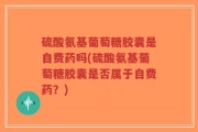 硫酸氨基葡萄糖胶囊是自费药吗(硫酸氨基葡萄糖胶囊是否属于自费药？)