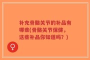 补充骨骼关节的补品有哪些(骨骼关节保健，这些补品你知道吗？)