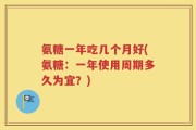 氨糖一年吃几个月好(氨糖：一年使用周期多久为宜？)