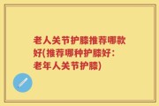 老人关节护膝推荐哪款好(推荐哪种护膝好：老年人关节护膝)