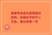氨糖专卖店大促销低价抢购，舒缓关节的不二之选，错过再等一年