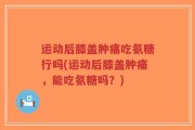 运动后膝盖肿痛吃氨糖行吗(运动后膝盖肿痛，能吃氨糖吗？)