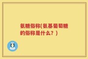 氨糖俗称(氨基葡萄糖的俗称是什么？)