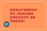 湖南衡水产氨糖软骨素钙片_湖南衡水制造 氨糖软骨素钙片 健康骨骼新选择)