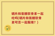 硒片和氨糖软骨素一起吃吗(硒片和氨糖软骨素可否一起服用？)