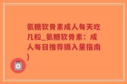 氨糖软骨素成人每天吃几粒_氨糖软骨素：成人每日推荐摄入量指南)