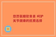 悠然氨糖软骨素 呵护关节健康的优质选择