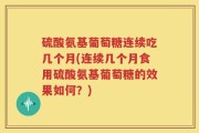 硫酸氨基葡萄糖连续吃几个月(连续几个月食用硫酸氨基葡萄糖的效果如何？)
