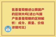 氨基葡萄糖进口跟国产的区别大吗(进口与国产氨基葡萄糖的区别解析：成分、质量、价格详细对比)