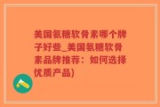 美国氨糖软骨素哪个牌子好些_美国氨糖软骨素品牌推荐：如何选择优质产品)