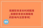 氨糖软骨素长时间服用_氨糖软骨素长期服用的影响与注意事项)