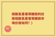 硫酸氨基葡萄糖胶的价格硫酸氨基葡萄糖胶市场价格如何？)