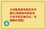 儿科医用胶布固定关节图片(使用胶布固定孩子关节的正确方式，详细图片教程)