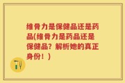 维骨力是保健品还是药品(维骨力是药品还是保健品？解析她的真正身份！)
