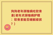 狗狗老年颈椎病吃软骨素(老年犬颈椎病护理：软骨素能否缓解症状？)