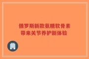 俄罗斯新款氨糖软骨素 带来关节养护新体验