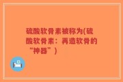 硫酸软骨素被称为(硫酸软骨素：再造软骨的“神器”)