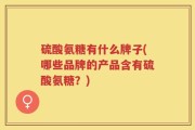 硫酸氨糖有什么牌子(哪些品牌的产品含有硫酸氨糖？)