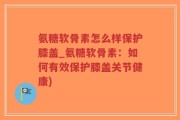 氨糖软骨素怎么样保护膝盖_氨糖软骨素：如何有效保护膝盖关节健康)