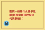 医院一般开什么牌子氨糖(医院常用何种标识代表氨糖？)
