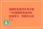 胶原软骨素钙斤多少钱一并(胶原软骨素钙斤价格多少，效果怎么样？)