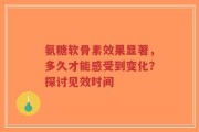 氨糖软骨素效果显著，多久才能感受到变化？探讨见效时间