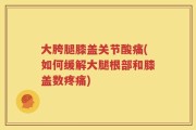 大胯腿膝盖关节酸痛(如何缓解大腿根部和膝盖数疼痛)
