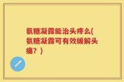 氨糖凝露能治头疼么(氨糖凝露可有效缓解头痛？)