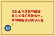 吃什么补腿关节最好(补充关节的最佳食物，帮助缓解腿部关节问题)
