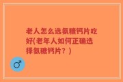 老人怎么选氨糖钙片吃好(老年人如何正确选择氨糖钙片？)