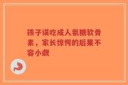 孩子误吃成人氨糖软骨素，家长惊愕的后果不容小觑