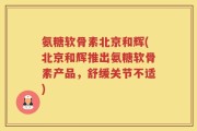 氨糖软骨素北京和辉(北京和辉推出氨糖软骨素产品，舒缓关节不适)
