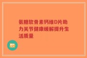 氨糖软骨素钙维D片助力关节健康缓解提升生活质量