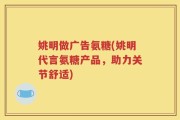 姚明做广告氨糖(姚明代言氨糖产品，助力关节舒适)