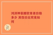 鸿洋神氨糖软骨素价格多少 其性价比究竟如何