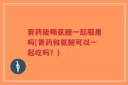 胃药能喝氨糖一起服用吗(胃药和氨糖可以一起吃吗？)