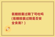 氨糖胶囊过期了可吃吗(氨糖胶囊过期是否安全食用？)