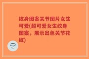 纹身图案关节图片女生可爱(超可爱女生纹身图案，展示出色关节花纹)