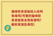 猫咪软骨素能给人吃吗有毒吗(可爱的猫咪软骨素能安全地食用吗？解析其潜在毒性)