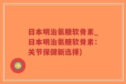 日本明治氨糖软骨素_日本明治氨糖软骨素：关节保健新选择)