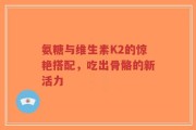 氨糖与维生素K2的惊艳搭配，吃出骨骼的新活力