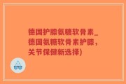 德国护膝氨糖软骨素_德国氨糖软骨素护膝，关节保健新选择)