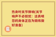 热身时关节弹响(关节响声不必担忧：这表明您的身体正在为锻炼做好准备)
