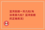 蓝湾氨糖一天几粒(每日用量几粒？蓝湾氨糖的正确用法)