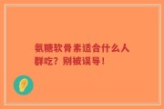 氨糖软骨素适合什么人群吃？别被误导！