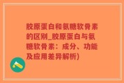 胶原蛋白和氨糖软骨素的区别_胶原蛋白与氨糖软骨素：成分、功能及应用差异解析)