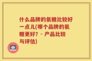什么品牌的氨糖比较好一点儿(哪个品牌的氨糖更好？- 产品比较与评估)