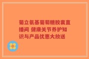 葡立氨基葡萄糖胶囊直播间 健康关节养护知识与产品优惠大放送