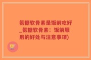 氨糖软骨素是饭前吃好_氨糖软骨素：饭前服用的好处与注意事项)