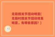 走路髋关节扭动明显(走路时髋关节扭动现象明显，有哪些原因？)